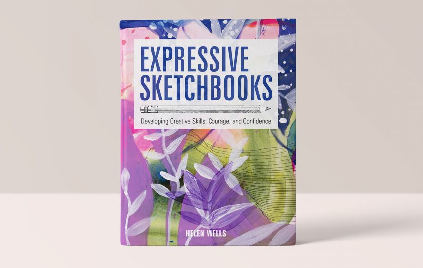 EXPRESSIVE SKETCHBOOKS - DEVELOPING CREATIVE SKILLS, COURAGE, AND CONFIDENCE - HELEN WELLS